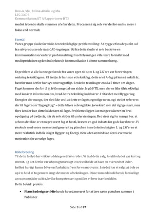 Busola, Mie, Emma-Amalie og Mia
LTG 3.KDE
Kommunikation/IT A Rapport over HT3
Side 3 af 37
mediet løbende skulle stemmes af efter dette. Processen i sig selv var derfor endnu mere i
fokus end normalt.
Formål
Vores gruppe skulle formidle den teknikfaglige problemstilling: At bygge et knudepunkt, ud
fra selvproducerede AutoCAD-tegninger. Ud fra dette skulle vi selv beskrive en
kommunikationsorienteret problemstilling hvortil løsningen ville være formålet med
medieproduktet og den indbefattede kommunikation i denne sammenhæng.
Et problem vi alle kunne genkende fra vores egen tid som 1. og 2.G’ere var forvirringen
omkring teknikfagene. På tredje år har man et teknikfag, dette er et A-fag på kun et enkelt år,
hvorfor man derfor har syv timer ugentligt. I enkelte teknikuger endda 5 timer om dagen.
Faget kommer derfor til at fylde meget af ens sidste år på HTX, men der er ikke tilstrækkeligt
med konkret information om, hvad de tre teknikfag indebærer. I tilfældet med Byggeri og
Energi er der mange, der slet ikke ved, at dette er fagets egentlige navn, og i stedet refereres
der til faget som ”Byg og Hyg” – dette bliver selvsagt ikke forvekslet som det rigtige navn, men
flere kender kun dette kaldenavn til faget. Problemet ligger i at mange risikerer en brat
opvågning på tredje år, når de selv sidder til undervisningen. Det viser sig for mange her, at
selvom det ikke er et meget svært fag at bestå, kræves en god indsats for gode karakterer. Vi
ønskede med vores messestand generelt og planchen i særdeleshed at give 1. og 2.G’erne et
mere realistisk indblik i faget Byggeri og Energi, men uden at mindske deres eventuelle
motivation for at vælge faget.
Rollefordeling
Til dette forløb har vi ikke uddelegeret faste roller. Vi traf dette valg, fordi forløbet var kort og
intenst, og det derfor var uhensigtsmæssigt i vores tilfælde at have en overordnet leder,
hvilket hurtigt kunne blive en flaskehals frem for en motivator. I stedet har vi valgt at dele os
op i to hold af to gennem langt det meste af teknikugen. Disse tomandshold havde forskellige
ansvarsområder ud fra, hvilke kompetencer og midler vi hver især besidder.
Dette betød i praksis:
 Planchedesigner: Mie havde hovedansvaret for at lave sætte planchen sammen i
Publisher
 