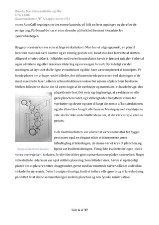 Busola, Mie, Emma-Amalie og Mia
LTG 3.KDE
Kommunikation/IT A Rapport over HT3
Side 6 af 37
vores AutoCAD-tegning som det eneste kantede, vil folk se først tegningen og derefter de
øvrige ting. På den måde har vi som afsender på forhånd bestemt hierarkiet for
synsrækkefølgen.
Byggeprocessen kan ses som at følge et skattekort: Man har et udgangspunkt, en plan til
hvordan man skal nå til skatten og en rimelig god ide om, hvad man kan forvente af skatten.
Alligevel er intet sikkert. I tilfældet med vores konstruktion havde vi først et snit, der i løbet af
ugen udviklede sig efter lærernes diktering og vores egen fornuft. Oprindeligt var det
meningen, at layoutet skulle ligne et skattekort og ikke bare være inspireret af konceptet. Vi
havde planer om at have runde billeder, der dokumenterede processen ved slutningen af de
mest essentielle faser, således at konstruktionen vokser for øjnene af planchens beskuere.
Mellem billederne skulle der så være nogle af de værktøjer og materialer, vi havde brugt i den
pågældende fase. Det viste sig dog hurtigt, at værktøjerne ville
gøre planchen rodet, og i virkeligheden benyttede vi kun tre
værktøjer og skruer og søm til langt det meste af konstruktionen,
og alle disse blev brugt i alle faserne. Meningen med værktøjerne
ville derfor ikke understøtte ideen om, at det var en rejse eller en
proces.
Hele skattekortideen var udover at være en metafor for bygge-
processen også en elegant måde at inkorporere vores
billedlogbog af teknikugen, da denne var et krav til planchen, og
ligeså var kvalitetssikringen. Vi tog ikke kvalitetssikringen med i
vores overvejelser i idefasen, fordi vi først blev gjort opmærksomme på den senere hen. Noget
vi besluttede i idefasen var også snittets placering. Som billedet viser, havde vi oprindeligt
planer om at placere snittet i baggrunden, gerne med lavt mættede farver, således at det ikke
virkede forstyrrende. Dette fravalgte vi hurtigt, fordi vi hellere ville gøre brug af farvekodning
på snittet til at skabe sammenhængen mellem planchen og den fysiske konstruktion.
Rough af skattekort-layoutet
 