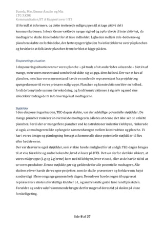 Busola, Mie, Emma-Amalie og Mia
LTG 3.KDE
Kommunikation/IT A Rapport over HT3
Side 8 af 37
til formål at informere, og dette inviterede målgruppen til at tage aktivt del i
kommunikationen. Infocirklerne vækkede nysgerrighed og opfordrede til interaktivitet, da
modtagerne skulle åbne bobler for at læse indholdet. Ligheden mellem info-boblerne og
planchen skabte en forbindelse, der førte nysgerrigheden fra inforcirklerne over på planchen
og bevirkede at folk læste planchen frem for blot at kigge på den.
Eksponeringssituation
I eksponeringssituationen var vores planche – på trods af sit anderledes udseende – blot én af
mange, men vores messestand som helhed skilte sig ud pga. dens helhed. Der var et hav af
plancher, men kun vores messestand havde en smilende repræsentant fra projektet og
spørgeskemaer til vores primære målgruppe. Planchen og konstruktionen blev en helhed,
fordi de benyttede samme farvekodning, og fordi konstruktionen i sig selv og med sine
infocirkler bidragede til informeringen af modtagerne.
Støjkilder
I den eksponeringssituation, TEC-dagen skabte, var der adskillige potentielle støjkilder. De
mange plancher risikerer at overvælde modtageren, således at denne slet ikke ser de enkelte
plancher. Fordi der er mange flere plancher end konstruktioner indenfor i lobbyen, risikerede
vi også, at modtageren ikke opfangede sammenhængen mellem konstruktion og planche. Vi
har i vores design og planlægning forsøgt at komme alle disse potentielle støjkilder til livs
efter bedste evne.
Der var desværre også støjkilder, som vi ikke havde mulighed for at undgå. TEC-dagen bruges
til at vise forældre og andre bekendte, hvad vi laver på HTX. Det var derfor slet ikke sikkert, at
vores målgruppe (1.g og 2.g’erme) kom ned til lobbyen, hvor vi stod, eller at de havde tid til at
se vores produkter. Denne støjkilde gør sig gældende for alle potentielle modtagere. Alle
skolens elever havde deres egne projekter, som de skulle præsentere og forklare om, højst
sandsynligt i flere omgange gennem hele dagen. Derudover havde nogen til opgave at
repræsentere skolens forskellige klubber o.l., og andre skulle guide ture rundt på skolen.
Forældre og andre udefrakommende brugte derfor meget af deres tid på skolen på disse
forskellige ting.
 