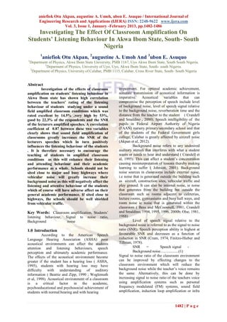 aniefiok Otu Akpan, augustine A. Umoh, ubon E. Asuquo / International Journal of
         Engineering Research and Applications (IJERA) ISSN: 2248-9622 www.ijera.com
                       Vol. 3, Issue 1, January -February 2013, pp.1482-1486
    Investigating The Effect Of Classroom Amplification On
Students’ Listening Behaviour In Akwa Ibom State, South- South
                             Nigeria
          1
           aniefiok Otu Akpan, 2augustine A. Umoh And 3ubon E. Asuquo
1
    Department of Physics, Akwa Ibom State University, PMB 1167, Uyo Akwa Ibom State, South South Nigeria.
             2
               Deparment of Physics, University of Uyo, Uyo, Akwa Ibom State, South- south Nigeria.
    3
      Department of Physics, University of Calabar, PMB 1115, Calabar, Cross River State, South- South Nigeria


Abstract
         Investigation of the effects of classroom         impairment. For optimal academic achievement,
amplification on students’ listening behaviour in          accurate transmission of acoustical information is
Akwa Ibom state has shown high correlation                 imperative. Acoustical variables that can
between the teachers’ rating of the listening              compromise the perception of speech include level
behaviour of students studying under a sound               of background noise, level of speech signal relative
field amplified classroom conditions which was             to the background noise, reverberation time and the
rated excellent by 14.5% ,very high by 53%,                distance from the teacher to the student ( Crandell
good by 22.3% of the respondents and the SNR               and Smaldino , 2000). Speech intelligibility of the
of the lecturers amplified speeches. A correlation         pupils in Federal Airport Authority of Nigeria
coefficient of 0.87 between these two variables            (FAAN) nursery primary/secondary school and that
clearly shows that sound field amplification of            of the students of the Federal Government girls
classrooms greatly increases the SNR of the                college, Calabar is greatly affected by aircraft noise
lecturers speeches which in turn positively                (Akpan et al, 2012).
influences the listening behaviour of the students                   Background noise refers to any undesired
. It is therefore necessary to encourage the               auditory stimuli that interferes with what a student
teaching of students in amplified classroom                wants or needs to hear and understand ( Crandell et
conditions as this will enhance their listening            al, 1995). This can affect a student’s concentration
and attending behaviour and their academic                 causing misinterpretation of lessons thereby making
performance as a whole. Schools should not be              learning to suffer ( Johnson, 2001). Background
sited close to major and busy highways where               noise sources in classrooms include external noise,
vehicular noise will greatly increase their                i.e noise that is generated outside the building such
background noise as this will negatively affect the        as aircraft, construction sites, vehicular traffic and
listening and attentive behaviour of the students          play ground. It can also be internal noise, ie noise
which of course will have adverse affect on their          that generates from the building but outside the
general academic performance. If sited close to            classroom such as rooms adjacent to cafeterias,
highways, the schools should be well shielded              lecture rooms, gymnasiums and busy hall ways, and
from vehicular traffic.                                    room noise ie noise that is generated within the
                                                           classroom ( Bess and McCoonnell, 1981; Crandell
Key Words: Classroom amplification, Students’              and Smaldino, 1994, 1995, 1996, 2000b; Olse, 1981,
listening behaviour,      Signal   to   noise   ratio,     1988)
Background                 noise                                     Level of speech signal relative to the
                                                           background noise is referred to as the signal to noise
1.0 Introduction                                           ratio (SNR). Speech perception ability is highest at
          According to the American Speech                 favourable SNR and decreases as a function of
Language Hearing Association (ASHA) poor                   reduction in SNR (Crum, 1974; Finitzo-Hieber and
acoustical environments can affect the students            Tillman, 1978).
attention and listening behaviours, speech                           SNR      =        Speech signal        -
perception and ultimately academic performance.                      Background noise...................(1)
The effects of the acoustical environment become           Signal to noise ratio of the classroom environment
greater if the student has a hearing loss ( ASHA,          can be improved by effecting changes to the
1995), students with hearing loss may have                 classroom environment which will reduce the
difficulty with understanding of auditory                  background noise while the teacher’s voice remains
information ( Beattie and Zipp, 1990 ; Woglemuth           the same. Alternatively, this can be done by
et al, 1998). Acoustical environment of a classroom        increasing signal to noise ratio of the teachers voice
is a critical factor in the academic,                      using amplification systems such as personal
psychoeducational and psychosocial achievement of          frequency modulated (FM) systems, sound field
students with normal hearing and with hearing              amplification, induction loop amplification or infra


                                                                                                1482 | P a g e
 