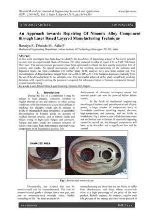 Dhanda M et al Int. Journal of Engineering Research and Application
ISSN : 2248-9622, Vol. 3, Issue 5, Sep-Oct 2013, pp.1349-1354

RESEARCH ARTICLE

www.ijera.com

OPEN ACCESS

An Approach towards Repairing Of Nimonic Alloy Component
through Laser Based Layered Manufacturing Technique
Bansiya S., Dhanda M., Saha P
Mechanical Engineering Department, Indian Institute Of Technology Kharagpur-721302, India

Abstract
In this work investigate has been done to identify the possibility of depositing a layer of Ni-Co-Cr powder
mixture over an experimental block of Nimonic 263 alloy material in order to repair it by a 2 kW Ytterbium
fiber laser. The various process parameters have been optimized to obtain the best quality deposition free of
porosity and cracks. An optical microscopic study of the resulting microstructures of the substrate and
deposited layers has been conducted. For further study SEM, analysis have also been carried out. The
microhardness of deposited layer ranged from HV0.05306 to HV0.05331. The hardness decreases gradually from
the top of the deposited layer to the substrate zone. The knowledge achieved in this study would help in taking
decisions with regard to setting the parameters required for subsequent repair a Nimonic component through
layered manufacturing.
Keywords: Laser, Direct Metal Laser Sintering, Nimonic 263, Repair.

I.

Introduction

During the life of a component it may be
subject to local impacts, corrosion, variable or
regular thermal cycles and stresses, or other testing
conditions with the potential to cause local defects or
cracking. For example, cracks can be initiated in
welds by mismatched creep properties, at geometric
discontinuities in foundry goods on account of
residual thermal stresses, and in turbine shafts and
blades owing to high-cycle fatigue and corrosion.
Fatigue and stress cracks are common initiators of
failures that cause high-performance and high-value
components to be discarded as useless. The

development of ultrasonic techniques means that
internal cracks can now be detected before failure
occurs.
In the fields of mechanical engineering,
metallurgical industry and petrochemical and electric
power, a large number of components work in
formidable conditions involving impact, abrasion,
high-temperature and pressure, and are liable to
breakdown. Fig.1 shows a cam which has been worn
out and broken due to friction. If successful repairing
cannot be carried out, the damaged components will
have to be discarded and a significant loss will be
caused.

Fig.1: broken and worn out cam
Theoretically, any product that can be
manufactured can be remanufactured. The cost of
remanufactured goods is cheaper than a new part, and
can be remanufactured multiple times, further
extending its life. The ideal products for
www.ijera.com

remanufacturing are those that are not likely to suffer
from obsolescence, and those whose recoverable
value is a high percentage of the price of the new
product. Rebuilt engines, for instance, require only
fifty percent of the energy and sixty-seven percent of
1349 | P a g e

 