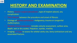HISTORY AND EXAMINATION
• History of prior surgical procedures, type of implant placed, any
complication.
• Time interval between the procedure and onset of fibrosis
• Etiology of primary procedure: malignancy, trauma or congenital
malformation.
• Detailed clinical evaluation includes volume assessment, surface area,
depth, wet or dry socket, Palpation, eyelids, motility
• Imaging: CT scan to assess for orbital cavity size, bony contracture and any
associated fracture.
 