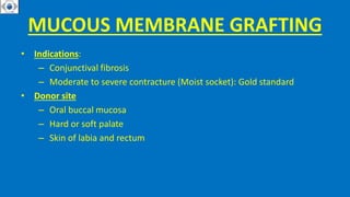 MUCOUS MEMBRANE GRAFTING
• Indications:
– Conjunctival fibrosis
– Moderate to severe contracture (Moist socket): Gold standard
• Donor site
– Oral buccal mucosa
– Hard or soft palate
– Skin of labia and rectum
 