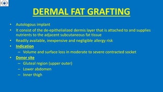 DERMAL FAT GRAFTING
• Autologous implant
• It consist of the de-epithelialized dermis layer that is attached to and supplies
nutrients to the adjacent subcutaneous fat tissue
• Readily available, inexpensive and negligible allergy risk
• Indication
– Volume and surface loss in moderate to severe contracted socket
• Donor site
– Gluteal region (upper outer)
– Lower abdomen
– Inner thigh
 