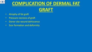 COMPLICATION OF DERMAL FAT
GRAFT
• Atrophy of fat graft
• Pressure necrosis of graft
• Donor site wound dehiscence
• Scar formation and deformity
 