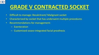 GRADE V CONTRACTED SOCKET
• Difficult to manage: Recalcitrant/ Malignant socket
• Characterized by socket that has underwent multiple procedures
• Recommendations for management:
– Exenteration
– Customised osseo-integrated facial prosthesis
 