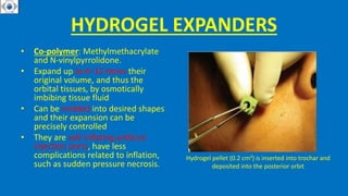 HYDROGEL EXPANDERS
• Co-polymer: Methylmethacrylate
and N-vinylpyrrolidone.
• Expand up to 6–12 times their
original volume, and thus the
orbital tissues, by osmotically
imbibing tissue fluid
• Can be molded into desired shapes
and their expansion can be
precisely controlled
• They are self-inflating without
injection ports, have less
complications related to inflation,
such as sudden pressure necrosis.
Hydrogel pellet (0.2 cm3) is inserted into trochar and
deposited into the posterior orbit
 