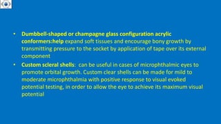 • Dumbbell-shaped or champagne glass configuration acrylic
conformers:help expand soft tissues and encourage bony growth by
transmitting pressure to the socket by application of tape over its external
component
• Custom scleral shells: can be useful in cases of microphthalmic eyes to
promote orbital growth. Custom clear shells can be made for mild to
moderate microphthalmia with positive response to visual evoked
potential testing, in order to allow the eye to achieve its maximum visual
potential
 