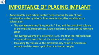 IMPORTANCE OF PLACING IMPLANT
• Appropriately sized orbital implant help reducing the risk of post-
enucleation socket syndrome from volume loss after enucleation or
evisceration
– The average volume of the globe is 7.2 ml, and the combined volume
of the implant and prosthesis should equal the volume of the removed
globe
– The average volume of a prosthesis is 2.5 ml; thus the implant needs
to equal almost two thirds of the volume of the globe
– Increasing the volume of the prosthesis may result in mechanical
ectropion of the lower eyelid from the heavier weight
 
