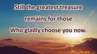 Still the greatest treasure
remains for those
Who gladly choose you now.
 