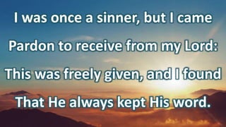 I was once a sinner, but I came
Pardon to receive from my Lord:
This was freely given, and I found
That He always kept His word.
 