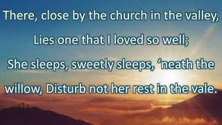 There, close by the church in the valley,
Lies one that I loved so well;
She sleeps, sweetly sleeps, ‘neath the
willow, Disturb not her rest in the vale.
 