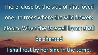 There, close by the side of that loved
one, To trees where the wild flowers
bloom, When the farewell hymn shall
be chanted
I shall rest by her side in the tomb.
 