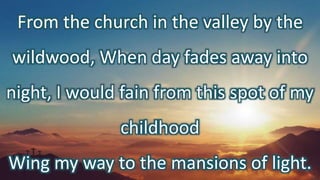 From the church in the valley by the
wildwood, When day fades away into
night, I would fain from this spot of my
childhood
Wing my way to the mansions of light.
 