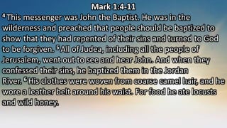 Mark 1:4-11
4 This messenger was John the Baptist. He was in the
wilderness and preached that people should be baptized to
show that they had repented of their sins and turned to God
to be forgiven. 5 All of Judea, including all the people of
Jerusalem, went out to see and hear John. And when they
confessed their sins, he baptized them in the Jordan
River. 6 His clothes were woven from coarse camel hair, and he
wore a leather belt around his waist. For food he ate locusts
and wild honey.
 