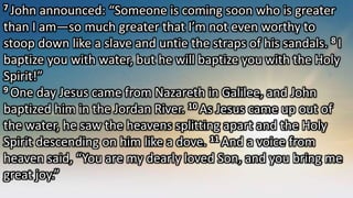7 John announced: “Someone is coming soon who is greater
than I am—so much greater that I’m not even worthy to
stoop down like a slave and untie the straps of his sandals. 8 I
baptize you with water, but he will baptize you with the Holy
Spirit!”
9 One day Jesus came from Nazareth in Galilee, and John
baptized him in the Jordan River. 10 As Jesus came up out of
the water, he saw the heavens splitting apart and the Holy
Spirit descending on him like a dove. 11 And a voice from
heaven said, “You are my dearly loved Son, and you bring me
great joy.”
 