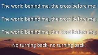The world behind me, the cross before me;
The world behind me, the cross before me;
The world behind me, the cross before me;
No turning back, no turning back.
 
