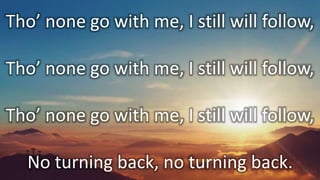 Tho’ none go with me, I still will follow,
Tho’ none go with me, I still will follow,
Tho’ none go with me, I still will follow,
No turning back, no turning back.
 