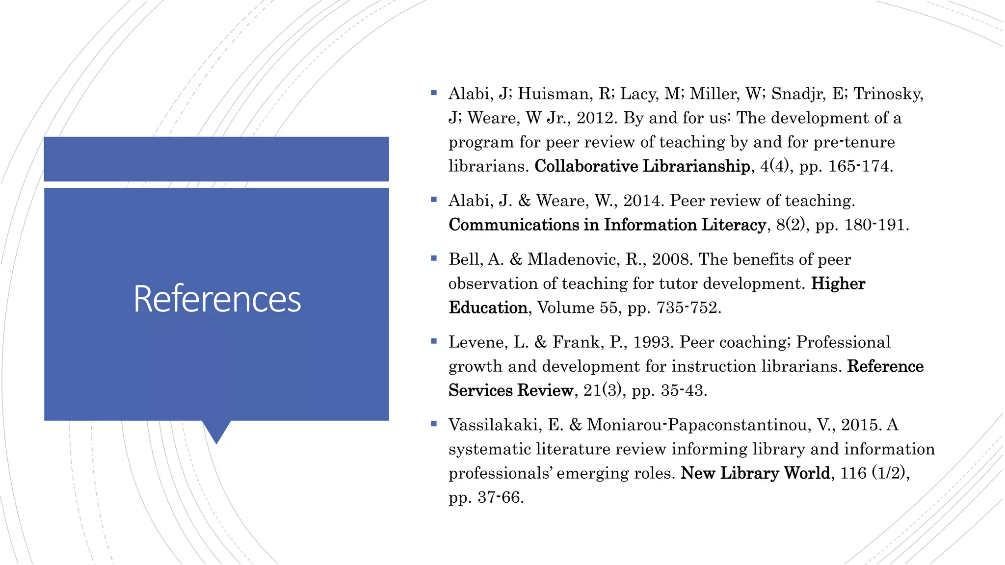 References
 Alabi, J; Huisman, R; Lacy, M; Miller, W; Snadjr, E; Trinosky,
J; Weare, W Jr., 2012. By and for us: The development of a
program for peer review of teaching by and for pre-tenure
librarians. Collaborative Librarianship, 4(4), pp. 165-174.
 Alabi, J. & Weare, W., 2014. Peer review of teaching.
Communications in Information Literacy, 8(2), pp. 180-191.
 Bell, A. & Mladenovic, R., 2008. The benefits of peer
observation of teaching for tutor development. Higher
Education, Volume 55, pp. 735-752.
 Levene, L. & Frank, P., 1993. Peer coaching; Professional
growth and development for instruction librarians. Reference
Services Review, 21(3), pp. 35-43.
 Vassilakaki, E. & Moniarou-Papaconstantinou, V., 2015. A
systematic literature review informing library and information
professionals’ emerging roles. New Library World, 116 (1/2),
pp. 37-66.
 