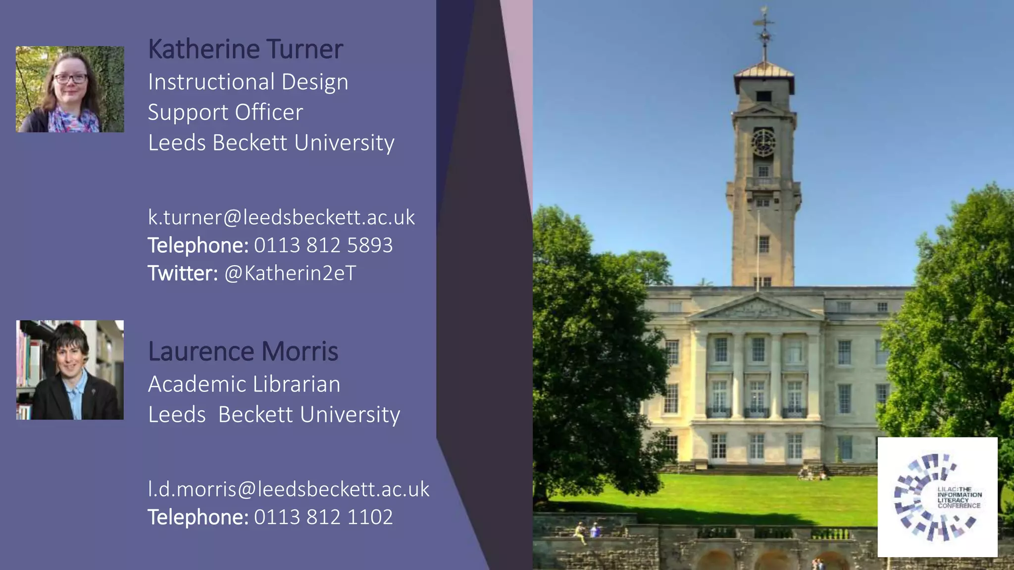Katherine Turner
Instructional Design
Support Officer
Leeds Beckett University
k.turner@leedsbeckett.ac.uk
Telephone: 0113 812 5893
Twitter: @Katherin2eT
Laurence Morris
Academic Librarian
Leeds Beckett University
l.d.morris@leedsbeckett.ac.uk
Telephone: 0113 812 1102
 