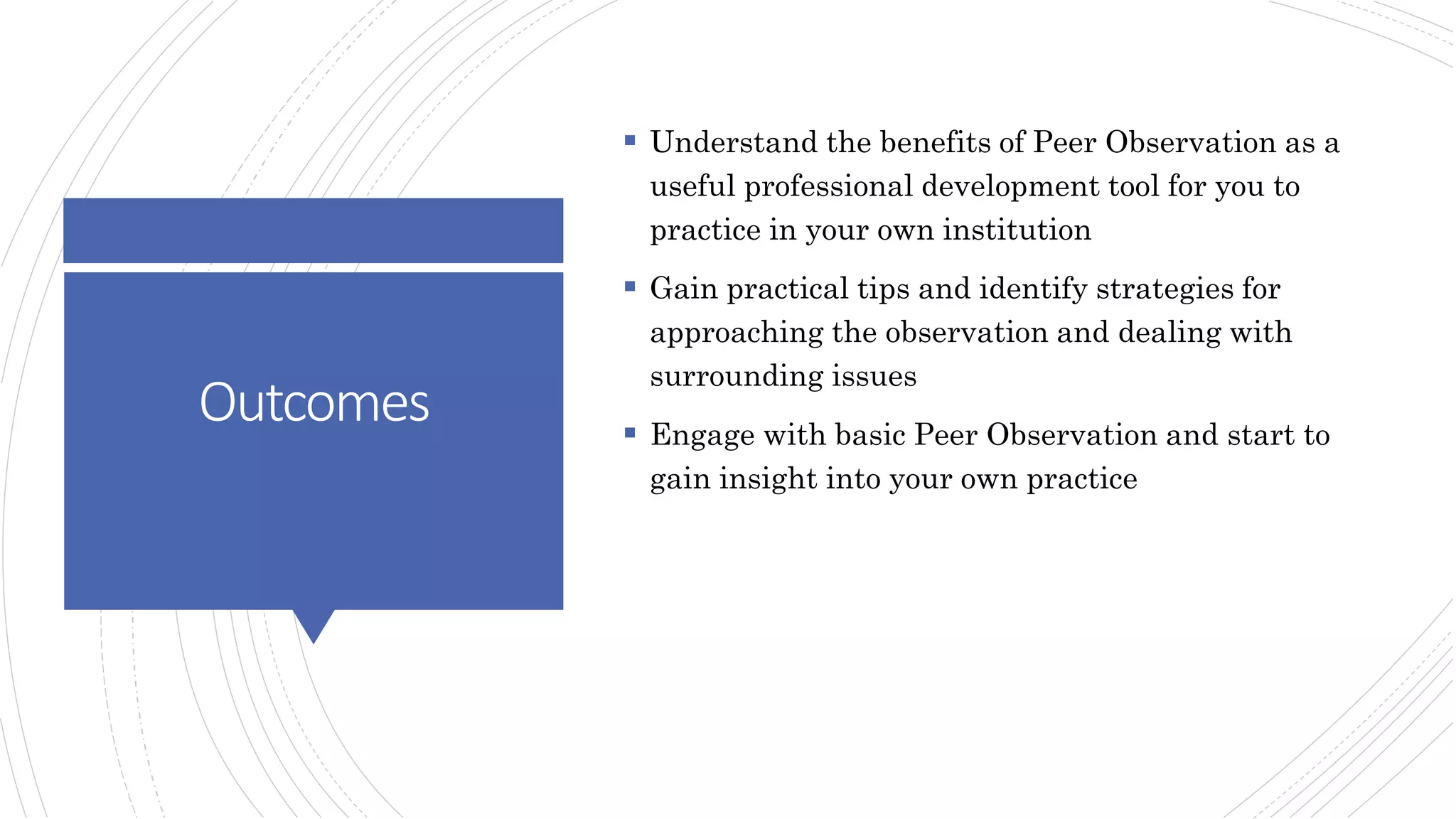 Outcomes
 Understand the benefits of Peer Observation as a
useful professional development tool for you to
practice in your own institution
 Gain practical tips and identify strategies for
approaching the observation and dealing with
surrounding issues
 Engage with basic Peer Observation and start to
gain insight into your own practice
 