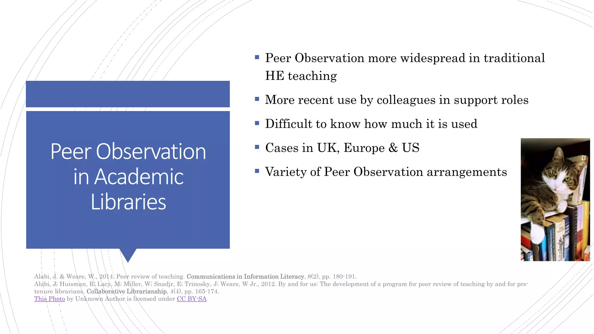 PeerObservation
inAcademic
Libraries
 Peer Observation more widespread in traditional
HE teaching
 More recent use by colleagues in support roles
 Difficult to know how much it is used
 Cases in UK, Europe & US
 Variety of Peer Observation arrangements
Alabi, J. & Weare, W., 2014. Peer review of teaching. Communications in Information Literacy, 8(2), pp. 180-191.
Alabi, J; Huisman, R; Lacy, M; Miller, W; Snadjr, E; Trinosky, J; Weare, W Jr., 2012. By and for us: The development of a program for peer review of teaching by and for pre-
tenure librarians. Collaborative Librarianship, 4(4), pp. 165-174.
This Photo by Unknown Author is licensed under CC BY-SA
 