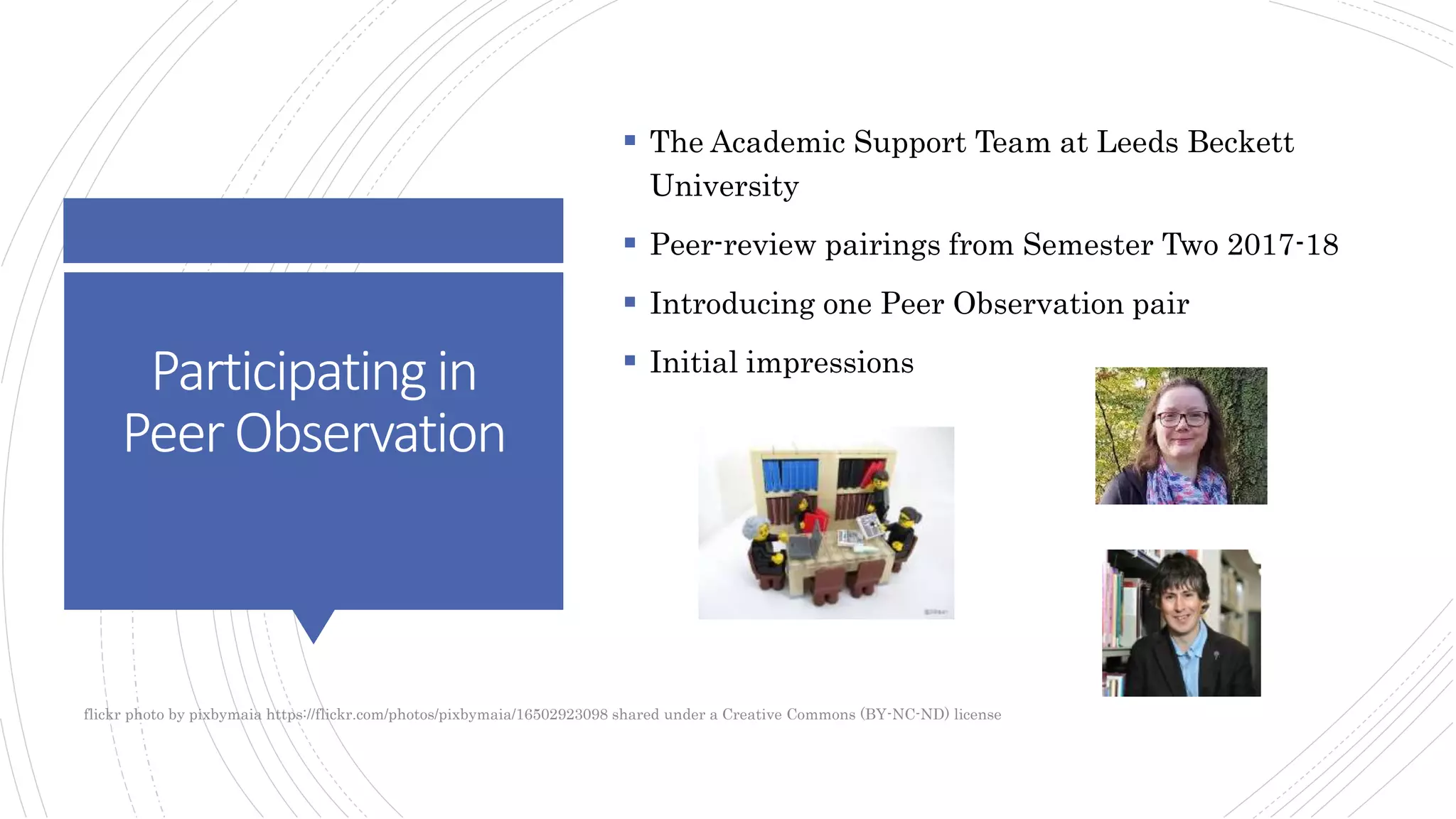 Participatingin
PeerObservation
 The Academic Support Team at Leeds Beckett
University
 Peer-review pairings from Semester Two 2017-18
 Introducing one Peer Observation pair
 Initial impressions
flickr photo by pixbymaia https://flickr.com/photos/pixbymaia/16502923098 shared under a Creative Commons (BY-NC-ND) license
 