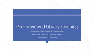 Peer-reviewed Library Teaching
Reflections, Background & Practicalities
Katherine Turner & Laurence Morris
Leeds Beckett University
 