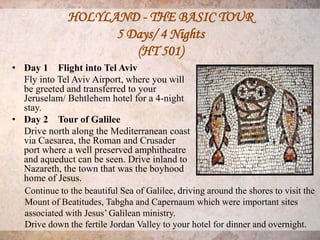 HOLYLAND - THE BASIC TOUR
                     5 Days/ 4 Nights
                        (HT 501)
• Day 1 Flight into Tel Aviv
  Fly into Tel Aviv Airport, where you will
  be greeted and transferred to your
  Jeruselam/ Behtlehem hotel for a 4-night
  stay.
• Day 2 Tour of Galilee
  Drive north along the Mediterranean coast
  via Caesarea, the Roman and Crusader
  port where a well preserved amphitheatre
  and aqueduct can be seen. Drive inland to
  Nazareth, the town that was the boyhood
  home of Jesus.
  Continue to the beautiful Sea of Galilee, driving around the shores to visit the
  Mount of Beatitudes, Tabgha and Capernaum which were important sites
  associated with Jesus’ Galilean ministry.
  Drive down the fertile Jordan Valley to your hotel for dinner and overnight.
 