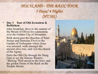 HOLYLAND - THE BASIC TOUR
                     5 Days/ 4 Nights
                        (HT 501)
• Day 3 Tour of Old Jerusalem &
  Bethlehem
  After breakfast, drive to the summit of
  the Mount of Olives for a panorama
  over the Golden City of Jerusalem.
  Walk down past the churches of Pater
  Noster and Dominus Flevit to the
  Garden of Gethsamne where Jesus
  was arrested; walk amongst the
  ancient olive tree, and visit the church
  of the Agony.
  Enter the Old City through the Dung
  Gate to see the famous Western
  ‘Wailing’ Wall sacred to the Jews, and
  the golden Dome of the Rock on the
  Temple Mount.
 