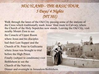 HOLYLAND - THE BASIC TOUR
                   5 Days/ 4 Nights
                      (HT 501)
Walk through the lanes of the Old City passing some of the stations of
the Cross which traditionally mark Jesus’ final route to Calvary, where
the Church of the Holy Sepulchre now stands. Leaving the Old City, visit
nearby Mount Zion to see
the Cenacle of Upper Room
where Jesus and his disciples
had their Last Supper and the
Church of St. Peter in Gallicantu
where Jesus was brought to trial
before the High Priest.
Finally (subject to conditions) visit
Bethlehem to see the
Church of the Nativity.
Dinner and overnight in Jerusalem/Bethlehem.
 