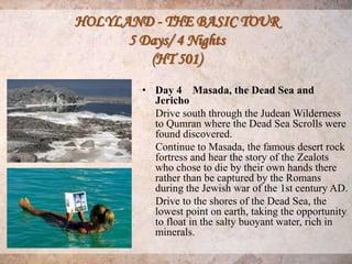 HOLYLAND - THE BASIC TOUR
      5 Days/ 4 Nights
         (HT 501)
        • Day 4 Masada, the Dead Sea and
          Jericho
          Drive south through the Judean Wilderness
          to Qumran where the Dead Sea Scrolls were
          found discovered.
          Continue to Masada, the famous desert rock
          fortress and hear the story of the Zealots
          who chose to die by their own hands there
          rather than be captured by the Romans
          during the Jewish war of the 1st century AD.
          Drive to the shores of the Dead Sea, the
          lowest point on earth, taking the opportunity
          to float in the salty buoyant water, rich in
          minerals.
 