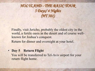 HOLYLAND - THE BASIC TOUR
              5 Days/ 4 Nights
                 (HT 501)


  Finally, visit Jericho, probably the oldest city in the
  world, a fertile oasis in the desert and of course well-
  known for Joshua’s conquest.
  Return for dinner and overnight at your hotel.

• Day 5 Return Flight
  You will be transferred to Tel-Aviv airport for your
  return flight home.
 