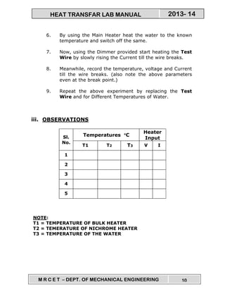 M R C E T – DEPT. OF MECHANICAL ENGINEERING 10
2013- 14HEAT TRANSFAR LAB MANUAL
6. By using the Main Heater heat the water to the known
temperature and switch off the same.
7. Now, using the Dimmer provided start heating the Test
Wire by slowly rising the Current till the wire breaks.
8. Meanwhile, record the temperature, voltage and Current
till the wire breaks. (also note the above parameters
even at the break point.)
9. Repeat the above experiment by replacing the Test
Wire and for Different Temperatures of Water.
iii. OBSERVATIONS
Sl.
No.
Temperatures °°°°C
Heater
Input
T1 T2 T3 V I
1
2
3
4
5
NOTE:
T1 = TEMPERATURE OF BULK HEATER
T2 = TEMERATURE OF NICHROME HEATER
T3 = TEMPERATURE OF THE WATER
 