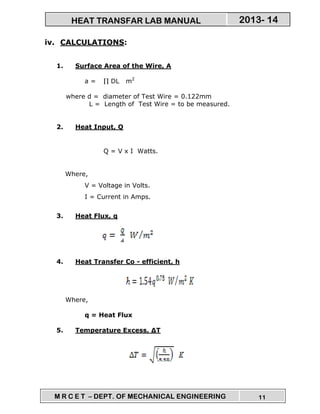 M R C E T – DEPT. OF MECHANICAL ENGINEERING 11
2013- 14HEAT TRANSFAR LAB MANUAL
iv. CALCULATIONS:
1. Surface Area of the Wire, A
a = ∏ DL m2
where d = diameter of Test Wire = 0.122mm
L = Length of Test Wire = to be measured.
2. Heat Input, Q
Q = V x I Watts.
Where,
V = Voltage in Volts.
I = Current in Amps.
3. Heat Flux, q
4. Heat Transfer Co - efficient, h
Where,
q = Heat Flux
5. Temperature Excess, ∆T
 