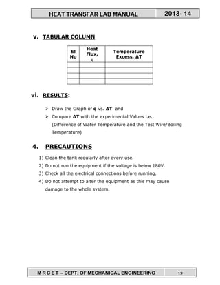 M R C E T – DEPT. OF MECHANICAL ENGINEERING 12
2013- 14HEAT TRANSFAR LAB MANUAL
v. TABULAR COLUMN
Sl
No
Heat
Flux,
q
Temperature
Excess, ∆T
vi. RESULTS:
Draw the Graph of q vs. ∆T and
Compare ∆T with the experimental Values i.e.,
(Difference of Water Temperature and the Test Wire/Boiling
Temperature)
4. PRECAUTIONS
1) Clean the tank regularly after every use.
2) Do not run the equipment if the voltage is below 180V.
3) Check all the electrical connections before running.
4) Do not attempt to alter the equipment as this may cause
damage to the whole system.
 