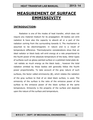 M R C E T – DEPT. OF MECHANICAL ENGINEERING 13
2013- 14HEAT TRANSFAR LAB MANUAL
MEASUREMENT OF SURFACE
EMMISSIVITY
INTRODUCTION:
Radiation is one of the modes of heat transfer, which does not
require any material medium for its propagation. All bodies can emit
radiation & have also the capacity to absorb all or a part of the
radiation coming from the surrounding towards it. The mechanism is
assumed to be electromagnetic in nature and is a result of
temperature difference. Thermodynamic considerations show that an
ideal radiator or black body will emit energy at a rate proportional to
the fourth power of the absolute temperature of the body. Other types
of surfaces such as glossy painted surface or a polished metal plate do
not radiate as much energy as the black body , however the total
radiation emitted by these bodies still generally follow the fourth
power proportionality. To take account of the gray nature of such
surfaces, the factor called emmissivity (εεεε), which relates the radiation
of the gray surface to that of an ideal black surface, is used. The
emissivity of the surface is the ratio of the emissive power of the
surface to the emissive power of the black surface at the same
temperature. Emissivity is the property of the surface and depends
upon the nature of the surface and temperature.
 
