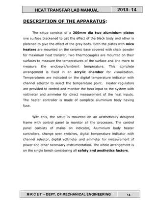 M R C E T – DEPT. OF MECHANICAL ENGINEERING 14
2013- 14HEAT TRANSFAR LAB MANUAL
DESCRIPTION OF THE APPARATUS:
The setup consists of a 200mm dia two aluminium plates
one surface blackened to get the effect of the black body and other is
platened to give the effect of the gray body. Both the plates with mica
heaters are mounted on the ceramic base covered with chalk powder
for maximum heat transfer. Two Thermocouples are mounted on their
surfaces to measure the temperatures of the surface and one more to
measure the enclosure/ambient temperature. This complete
arrangement is fixed in an acrylic chamber for visualization.
Temperatures are indicated on the digital temperature indicator with
channel selector to select the temperature point. Heater regulators
are provided to control and monitor the heat input to the system with
voltmeter and ammeter for direct measurement of the heat inputs.
The heater controller is made of complete aluminium body having
fuse.
With this, the setup is mounted on an aesthetically designed
frame with control panel to monitor all the processes. The control
panel consists of mains on indicator, Aluminium body heater
controllers, change over switches, digital temperature indicator with
channel selector, digital voltmeter and ammeter for measurement of
power and other necessary instrumentation. The whole arrangement is
on the single bench considering all safety and aesthetics factors.
 