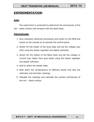 M R C E T – DEPT. OF MECHANICAL ENGINEERING 15
2013- 14HEAT TRANSFAR LAB MANUAL
EXPERIMENTATION:
AIM:
The experiment is conducted to determine the emmissivity of the
non – black surface and compare with the black body.
PROCEDURE:
1. Give necessary electrical connections and switch on the MCB and
switch on the console on to activate the control panel.
2. Switch On the heater of the Gray body and set the voltage (say
45V) using the heater regulator and digital voltmeter.
3. Switch On the heater of the Black body and set the voltage or
current (say higher than gray body) using the heater regulator
and digital voltmeter.
4. Wait to attain the steady state.
5. Note down the temperatures at different points and also the
voltmeter and ammeter readings.
6. Tabulate the readings and calculate the surface emmissivity of
the non – black surface.
 