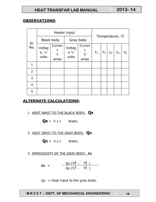 M R C E T – DEPT. OF MECHANICAL ENGINEERING 16
2013- 14HEAT TRANSFAR LAB MANUAL
QG (TB - TA )
QB (TG - TA )
4
4
4
4
OBSERVATIONS:
Sl.
No.
Heater input
Temperature, °C
Black body Gray body
Voltag
e, ‘v’
volts
Curren
t
‘I’
amps
Voltag
e ‘v’
volts
Curren
t
‘I’
amps
T1 T2 T3 T4 T5
1
2
3
4
5
ALTERNATE CALCULATIONS:
1. HEAT INPUT TO THE BLACK BODY, QB
QB = V x I Watts.
2. HEAT INPUT TO THE GRAY BODY, QG
QG = V x I Watts.
3. EMMISSIVITY OF THE GRAY BODY, εεεεG
εεεεG =
QG = Heat input to the gray body.
4
 