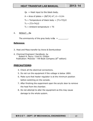 M R C E T – DEPT. OF MECHANICAL ENGINEERING 17
2013- 14HEAT TRANSFAR LAB MANUAL
QB = Heat input to the black body.
A = Area of plates = (πd2
/4) m2
, d = 0.2m
TB = Temperature of black body = (T1+T2)/2
TG = (T3+T4)/2
TA = Ambient temperature = T5
4. RESULT , εεεεG
The emmissivity of the gray body is εεεεG = ________.
Reference:
3. Heat and Mass transfer by Arora & Domkundwar
4. Chemical Engineers’ Handbook, by
Robert H. Perry / Cecil H. Chilton
Publication: McGraw – Hill Book Company (6th
edition)
PRECAUTIONS:
4. Check all the electrical connections.
5. Do not run the equipment if the voltage is below 180V.
6. Make sure that heater regulator is at the minimum position
before switching on the console.
7. After finishing the experiment open the acrylic door to remove
the heat from the chamber.
8. Do not attempt to alter the equipment as this may cause
damage to the whole system.
 