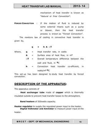M R C E T – DEPT. OF MECHANICAL ENGINEERING 19
2013- 14HEAT TRANSFAR LAB MANUAL
mechanism of heat transfer is known as
“Natural or Free Convection”.
FORCED CONVECTION : If the motion of fluid is induced by
some external means such as a pump
or blower, then the heat transfer
process is known as “Forced Convection”.
The newtons law of cooling in convective heat transfer is
given by,
q = h A T
Where, q = Heat transfer rate, in watts
A = Surface area of heat flow, in m2
T = Overall temperature difference between the
wall and fluid, in oC
h = Convection heat transfer co-efficient, in
watts/m2 oC
This set up has been designed to study heat transfer by forced
convection.
DESCRIPTION OF THE APPARATUS:
The apparatus consists of
Heat exchanger tube made of copper which is thermally
insulated outside to prevent heat transfer losses to the atmosphere.
Band heaters of 500watts capacity.
Heater regulator to supply the regulated power input to the heater.
Digital Voltmeter and Ammeter to measure poser input ot the
heater.
 