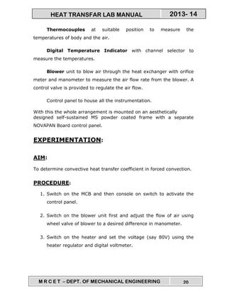 M R C E T – DEPT. OF MECHANICAL ENGINEERING 20
2013- 14HEAT TRANSFAR LAB MANUAL
Thermocouples at suitable position to measure the
temperatures of body and the air.
Digital Temperature Indicator with channel selector to
measure the temperatures.
Blower unit to blow air through the heat exchanger with orifice
meter and manometer to measure the air flow rate from the blower. A
control valve is provided to regulate the air flow.
Control panel to house all the instrumentation.
With this the whole arrangement is mounted on an aesthetically
designed self-sustained MS powder coated frame with a separate
NOVAPAN Board control panel.
EXPERIMENTATION:
AIM:
To determine convective heat transfer coefficient in forced convection.
PROCEDURE:
1. Switch on the MCB and then console on switch to activate the
control panel.
2. Switch on the blower unit first and adjust the flow of air using
wheel valve of blower to a desired difference in manometer.
3. Switch on the heater and set the voltage (say 80V) using the
heater regulator and digital voltmeter.
 
