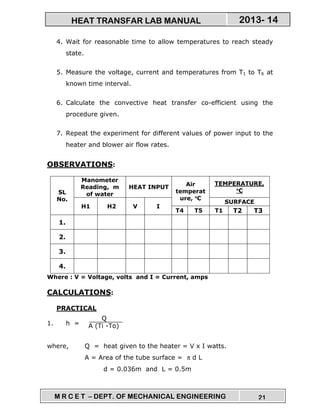 M R C E T – DEPT. OF MECHANICAL ENGINEERING 21
2013- 14HEAT TRANSFAR LAB MANUAL
4. Wait for reasonable time to allow temperatures to reach steady
state.
5. Measure the voltage, current and temperatures from T1 to T6 at
known time interval.
6. Calculate the convective heat transfer co-efficient using the
procedure given.
7. Repeat the experiment for different values of power input to the
heater and blower air flow rates.
OBSERVATIONS:
SL
No.
Manometer
Reading, m
of water
HEAT INPUT Air
temperat
ure, °°°°C
TEMPERATURE,
°°°°C
H1 H2 V I
SURFACE
T4 T5 T1 T2 T3
1.
2.
3.
4.
Where : V = Voltage, volts and I = Current, amps
CALCULATIONS:
PRACTICAL
1. h =
where, Q = heat given to the heater = V x I watts.
A = Area of the tube surface = π d L
d = 0.036m and L = 0.5m
Q
A (Ti -To)
 