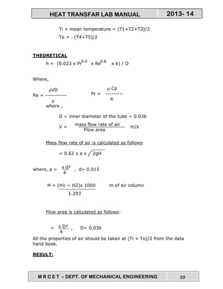 M R C E T – DEPT. OF MECHANICAL ENGINEERING 22
2013- 14HEAT TRANSFAR LAB MANUAL
Ti = mean temperature = (T1+T2+T3)/3
To = . (T4+T5)/2
THEORETICAL
h = (0.023 x Pr x Re x k) / D
Where,
ρVD
Re = -----------
µ
where ,
D = inner diameter of the tube = 0.036
V = m/s
Mass flow rate of air is calculated as follows:
= 0.62 x a x 2gH
where, a = , d= 0.015
H = (H1 ~ H2)x 1000 m of air column
Flow area is calculated as follows:
= , D= 0.036
All the properties of air should be taken at (Ti + To)/2 from the data
hand book.
RESULT:
0.4 0.8
µ Cp
Pr = ---------
K
mass flow rate of air
Flow area
π d²
4
1.293
π D²
4
 