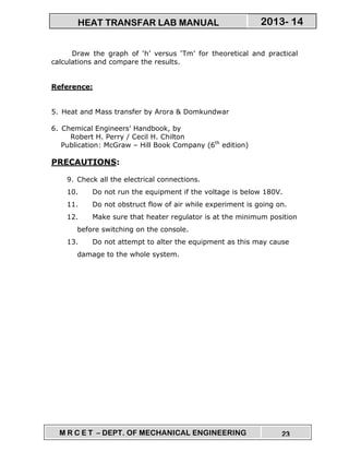 M R C E T – DEPT. OF MECHANICAL ENGINEERING 23
2013- 14HEAT TRANSFAR LAB MANUAL
Draw the graph of ‘h’ versus ‘Tm’ for theoretical and practical
calculations and compare the results.
Reference:
5. Heat and Mass transfer by Arora & Domkundwar
6. Chemical Engineers’ Handbook, by
Robert H. Perry / Cecil H. Chilton
Publication: McGraw – Hill Book Company (6th
edition)
PRECAUTIONS:
9. Check all the electrical connections.
10. Do not run the equipment if the voltage is below 180V.
11. Do not obstruct flow of air while experiment is going on.
12. Make sure that heater regulator is at the minimum position
before switching on the console.
13. Do not attempt to alter the equipment as this may cause
damage to the whole system.
 
