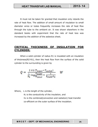 M R C E T – DEPT. OF MECHANICAL ENGINEERING 25
2013- 14HEAT TRANSFAR LAB MANUAL
It must not be taken for granted that insulation only retards the
rate of heat flow. The addition of small amount of insulation to small
diameter wires or tubes frequently increases the rate of heat flow
through the tube to the ambient air. It was shown elsewhere in the
standard books with experiment that the rate of heat loss was
increased by the addition of the asbestos sheet.
CRITICAL THICKNESS OF INSULATION FOR
CYLINDER:
When a solid cylinder of radius R1 is insulated with an insulation
of thickness(R2-R1), then the heat flow from the surface of the solid
cylinder to the surrounding is given by
Where, L is the length of the cylinder,
K2 is the conductivity of the insulation, and
hO is the combined(convection and radiation) heat transfer
co-efficient on the outer surface of the insulation.
 