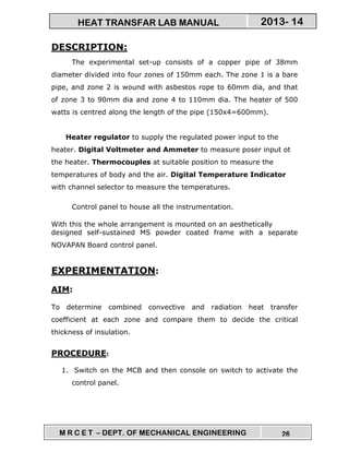 M R C E T – DEPT. OF MECHANICAL ENGINEERING 26
2013- 14HEAT TRANSFAR LAB MANUAL
DESCRIPTION:
The experimental set-up consists of a copper pipe of 38mm
diameter divided into four zones of 150mm each. The zone 1 is a bare
pipe, and zone 2 is wound with asbestos rope to 60mm dia, and that
of zone 3 to 90mm dia and zone 4 to 110mm dia. The heater of 500
watts is centred along the length of the pipe (150x4=600mm).
Heater regulator to supply the regulated power input to the
heater. Digital Voltmeter and Ammeter to measure poser input ot
the heater. Thermocouples at suitable position to measure the
temperatures of body and the air. Digital Temperature Indicator
with channel selector to measure the temperatures.
Control panel to house all the instrumentation.
With this the whole arrangement is mounted on an aesthetically
designed self-sustained MS powder coated frame with a separate
NOVAPAN Board control panel.
EXPERIMENTATION:
AIM:
To determine combined convective and radiation heat transfer
coefficient at each zone and compare them to decide the critical
thickness of insulation.
PROCEDURE:
1. Switch on the MCB and then console on switch to activate the
control panel.
 