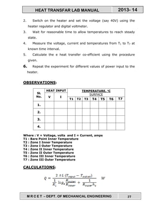 M R C E T – DEPT. OF MECHANICAL ENGINEERING 27
2013- 14HEAT TRANSFAR LAB MANUAL
2. Switch on the heater and set the voltage (say 40V) using the
heater regulator and digital voltmeter.
3. Wait for reasonable time to allow temperatures to reach steady
state.
4. Measure the voltage, current and temperatures from T1 to T7 at
known time interval.
5. Calculate the e heat transfer co-efficient using the procedure
given.
6. Repeat the experiment for different values of power input to the
heater.
OBSERVATIONS:
SL
No.
HEAT INPUT TEMPERATURE, °°°°C
SURFACE
V I
T1 T2 T3 T4 T5 T6 T7
1.
2.
3.
4.
Where : V = Voltage, volts and I = Current, amps
T1 : Bare Point Inner Temperature
T2 : Zone I Inner Temperature
T3 : Zone I Outer Temperature
T4 : Zone II Inner Temperature
T5 : Zone II Outer Temperature
T6 : Zone III Inner Temperature
T7 : Zone III Outer Temperature
CALCULATIONS:
 