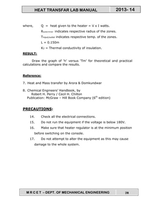 M R C E T – DEPT. OF MECHANICAL ENGINEERING 28
2013- 14HEAT TRANSFAR LAB MANUAL
where, Q = heat given to the heater = V x I watts.
Router/inner indicates respective radius of the zones.
Tinput/outlet indicates respective temp. of the zones.
L = 0.150m
K2 = Thermal conductivity of insulation.
RESULT:
Draw the graph of ‘h’ versus ‘Tm’ for theoretical and practical
calculations and compare the results.
Reference:
7. Heat and Mass transfer by Arora & Domkundwar
8. Chemical Engineers’ Handbook, by
Robert H. Perry / Cecil H. Chilton
Publication: McGraw – Hill Book Company (6th
edition)
PRECAUTIONS:
14. Check all the electrical connections.
15. Do not run the equipment if the voltage is below 180V.
16. Make sure that heater regulator is at the minimum position
before switching on the console.
17. Do not attempt to alter the equipment as this may cause
damage to the whole system.
 